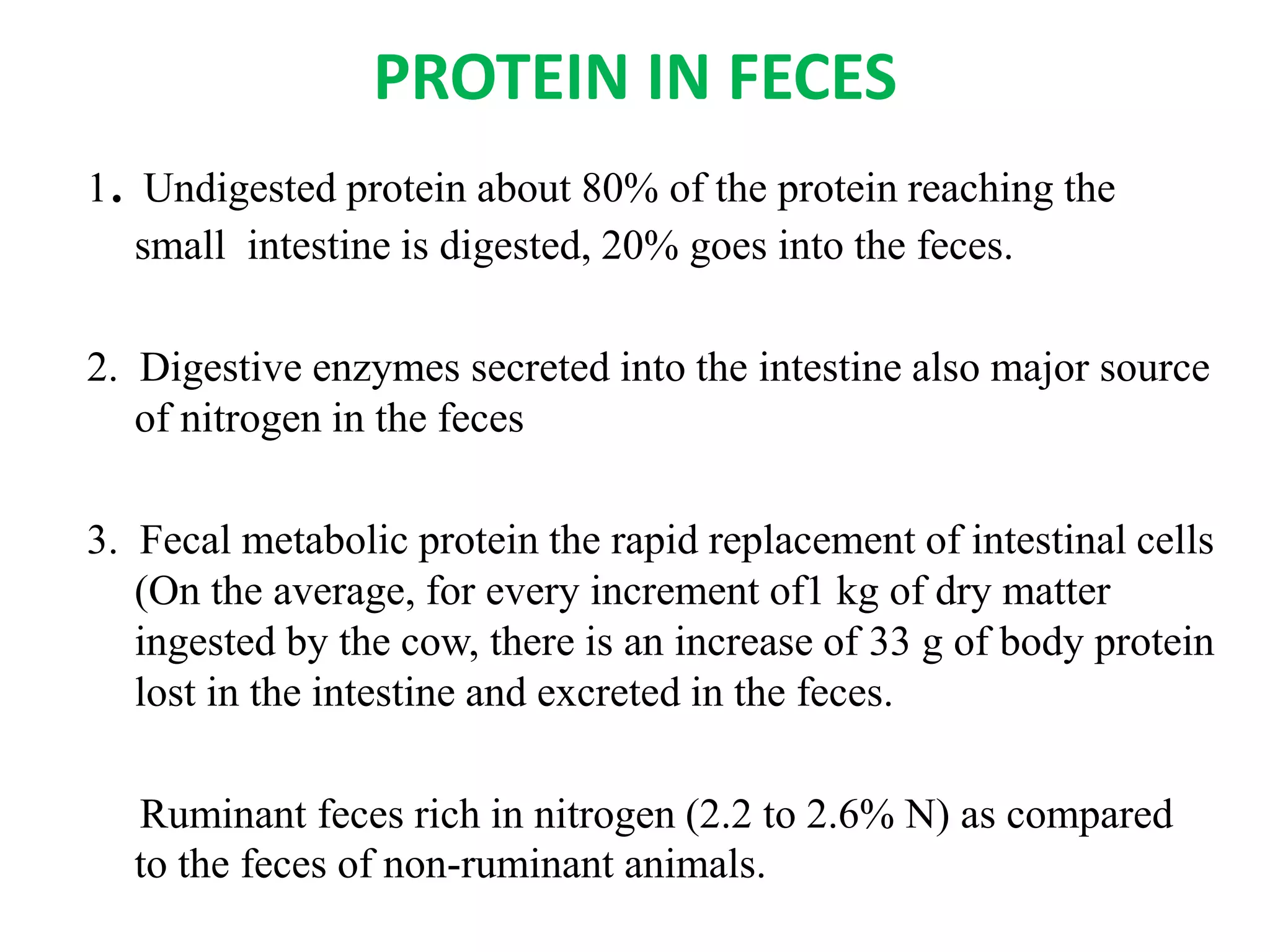PROTEIN IN FECES
1. Undigested protein about 80% of the protein reaching the
small intestine is digested, 20% goes into the feces.
2. Digestive enzymes secreted into the intestine also major source
of nitrogen in the feces
3. Fecal metabolic protein the rapid replacement of intestinal cells
(On the average, for every increment of1 kg of dry matter
ingested by the cow, there is an increase of 33 g of body protein
lost in the intestine and excreted in the feces.
Ruminant feces rich in nitrogen (2.2 to 2.6% N) as compared
to the feces of non-ruminant animals.
 