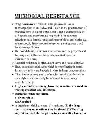MICROBIAL RESISTANCE
 Drug resistance (It refers to unresponsiveness of a
microorganism to an AMA, and is akin to the phenomenon of
tolerance seen in higher organisms) is not a characteristic of
all bacteria and many strains responsible for common
infections have largely remained susceptible to antibiotics e.g.
pneumococci, Streptococcus pyogenes, meningococci, and
Treponema pallidum.
 The host defense, environmental factors and the properties of
the drug used influence the development of bacterial
resistance to a drug.
 Bacterial resistance is often quantitative and not qualitative.
 Thus, an antibacterial agent which is not effective in small
doses may inhibit the bacteria in vitro in large concentrations.
 This, however, may not be of much clinical significance as
such high levels can rarely be achieved in vivo owing to
possible toxicity.
 High concentrations may, however, sometimes be used for
treating resistant local infections.
 Bacterial resistance can be:
(1) Natural; or
(2) Acquired
 In organisms which are naturally resistant, (1) the drug
sensitive enzyme reactions may be absent. (2) The drug
may fail to reach the target due to permeability barrier or
 