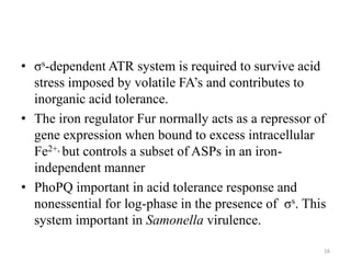 • σs-dependent ATR system is required to survive acid
stress imposed by volatile FA’s and contributes to
inorganic acid tolerance.
• The iron regulator Fur normally acts as a repressor of
gene expression when bound to excess intracellular
Fe2+, but controls a subset of ASPs in an iron-
independent manner
• PhoPQ important in acid tolerance response and
nonessential for log-phase in the presence of σs. This
system important in Samonella virulence.
16
 