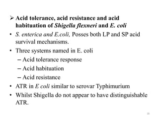  Acid tolerance, acid resistance and acid
habituation of Shigella flexneri and E. coli
• S. enterica and E.coli, Posses both LP and SP acid
survival mechanisms.
• Three systems named in E. coli
– Acid tolerance response
– Acid habituation
– Acid resistance
• ATR in E coli similar to serovar Typhimurium
• Whilst Shigella do not appear to have distinguishable
ATR.
18
 