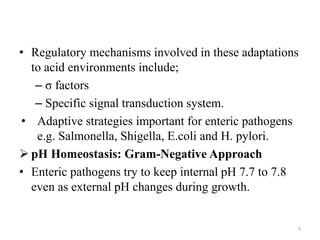 • Regulatory mechanisms involved in these adaptations
to acid environments include;
– σ factors
– Specific signal transduction system.
• Adaptive strategies important for enteric pathogens
e.g. Salmonella, Shigella, E.coli and H. pylori.
 pH Homeostasis: Gram-Negative Approach
• Enteric pathogens try to keep internal pH 7.7 to 7.8
even as external pH changes during growth.
5
 