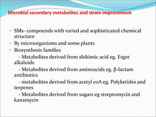 Microbial secondary metabolites and strain improvement
• SMs- compounds with varied and sophisticated chemical
structure
• By microorganisms and some plants
• Biosynthesis families
- Metabolites derived from shikimic acid eg. Ergot
alkaloids
- Metabolites derived from aminoacids eg. β-lactam
antibiotics
- metabolites derived from acetyl coA eg. Polyketides and
terpenes
- Metabolites derived from sugars eg streptomycin and
kanamycin
 