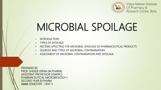 MICROBIAL SPOILAGE
• INTRODUCTION
• TYPES OF SPOILAGE
• FACTORS AFFECTING THE MICROBIAL SPOILAGE OF PHARMACEUTICAL PRODUCTS
• SOURCES AND TYPES OF MICROBIAL CONTAMINATION
• ASSESSMENT OF MICROBIAL CONTAMINATION AND SPOILAGE
PREPARED BY,
PROF. SHINDE KIRAN (M.PHARM)
ASSISTANT PROFESSOR (VNIPRC)
PHARMACEUTICAL MICROBIOLOGY-I
SECOND YEAR B.PHARM
IIIRD SEMESTER - UNIT 5
Vidya Niketan Institute
Of Pharmacy &
Research Centre, Bota
 