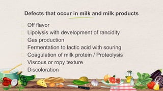 Defects that occur in milk and milk products
⬩ Off flavor
⬩ Lipolysis with development of rancidity
⬩ Gas production
⬩ Fermentation to lactic acid with souring
⬩ Coagulation of milk protein / Proteolysis
⬩ Viscous or ropy texture
⬩ Discoloration
6
 