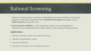Rational Screening
Rational screening requires some basic understanding of product metabolism and pathway
regulation which gives information about metabolic check points and suggest ways to
isolate mutants with specific traits.
 Environmental conditions i.e. pH, temperature, aeration can be manipulated or
chemicals can be incorporated in the culture media to select mutants with desired traits.
Applications –
 Selection of mutants resistant to the antibiotic produced
 Selection of morphological variants
 Selective detoxification
 Selection of overproducers of a biosynthetic precursor
19
 