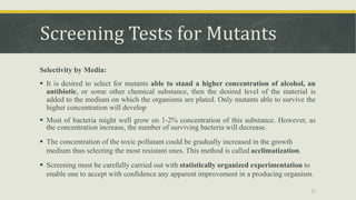 Screening Tests for Mutants
Selectivity by Media:
 It is desired to select for mutants able to stand a higher concentration of alcohol, an
antibiotic, or some other chemical substance, then the desired level of the material is
added to the medium on which the organisms are plated. Only mutants able to survive the
higher concentration will develop
 Most of bacteria might well grow on 1-2% concentration of this substance. However, as
the concentration increase, the number of surviving bacteria will decrease.
 The concentration of the toxic pollutant could be gradually increased in the growth
medium thus selecting the most resistant ones. This method is called acclimatization.
 Screening must be carefully carried out with statistically organized experimentation to
enable one to accept with confidence any apparent improvement in a producing organism.
21
 