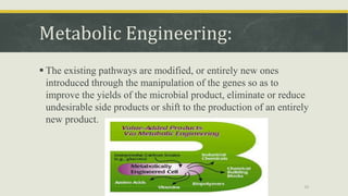 Metabolic Engineering:
 The existing pathways are modified, or entirely new ones
introduced through the manipulation of the genes so as to
improve the yields of the microbial product, eliminate or reduce
undesirable side products or shift to the production of an entirely
new product.
29
 