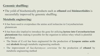 32
Applications of Strain Selection
Genomic shuffling:
 The yeild of biochemically products such as ethanol and bioinsectisides is
successfully improved by genomic shuffling.
Metabolic engineering:
 It has been used to overproduce the amino acid isoluecine in Corynebacterium
glutamicum
 It has been also implied to introduce the gene for utilizing lactose into Corynebacterium
glutamicum thus making it possible for the organism to utilize whey which is plentiful
and cheap.
 The Strain of E.coli has been engineered for the production of lycopene amino acids
and alcohols through metabolic engineering methods.
 The improvement of Saccharomyces cerevisiae for the production of ethanol by
metabolic engineering method
 