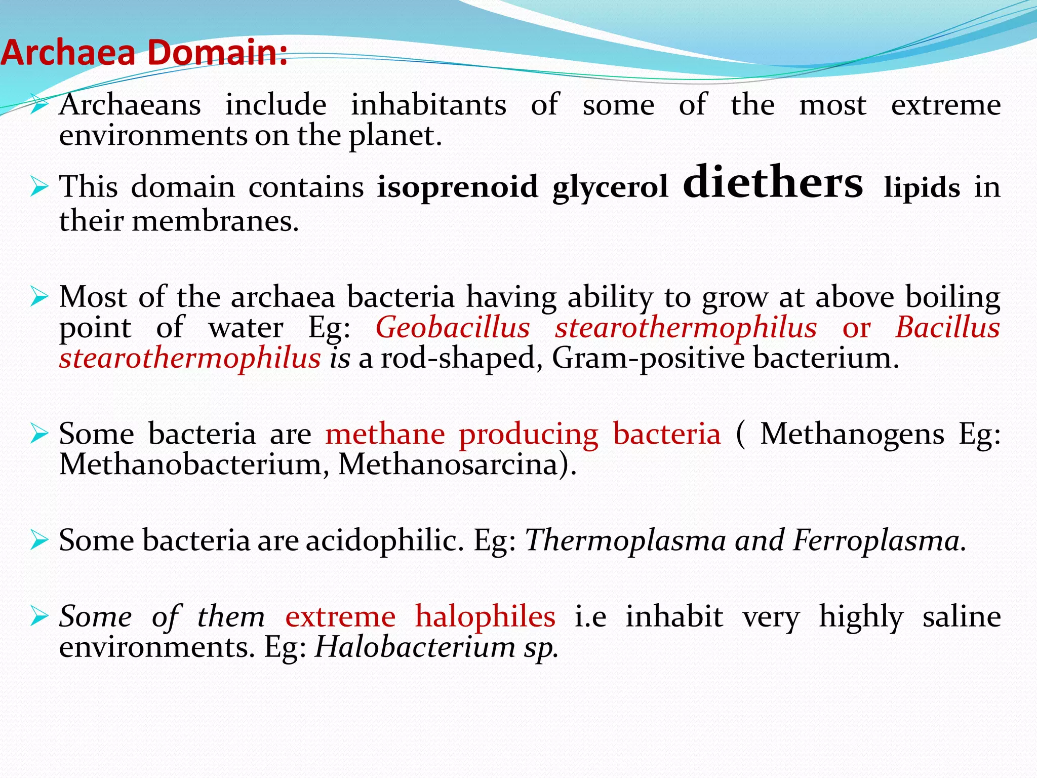 Archaea Domain:
 Archaeans include inhabitants of some of the most extreme
environments on the planet.
 This domain contains isoprenoid glycerol diethers lipids in
their membranes.
 Most of the archaea bacteria having ability to grow at above boiling
point of water Eg: Geobacillus stearothermophilus or Bacillus
stearothermophilus is a rod-shaped, Gram-positive bacterium.
 Some bacteria are methane producing bacteria ( Methanogens Eg:
Methanobacterium, Methanosarcina).
 Some bacteria are acidophilic. Eg: Thermoplasma and Ferroplasma.
 Some of them extreme halophiles i.e inhabit very highly saline
environments. Eg: Halobacterium sp.
 