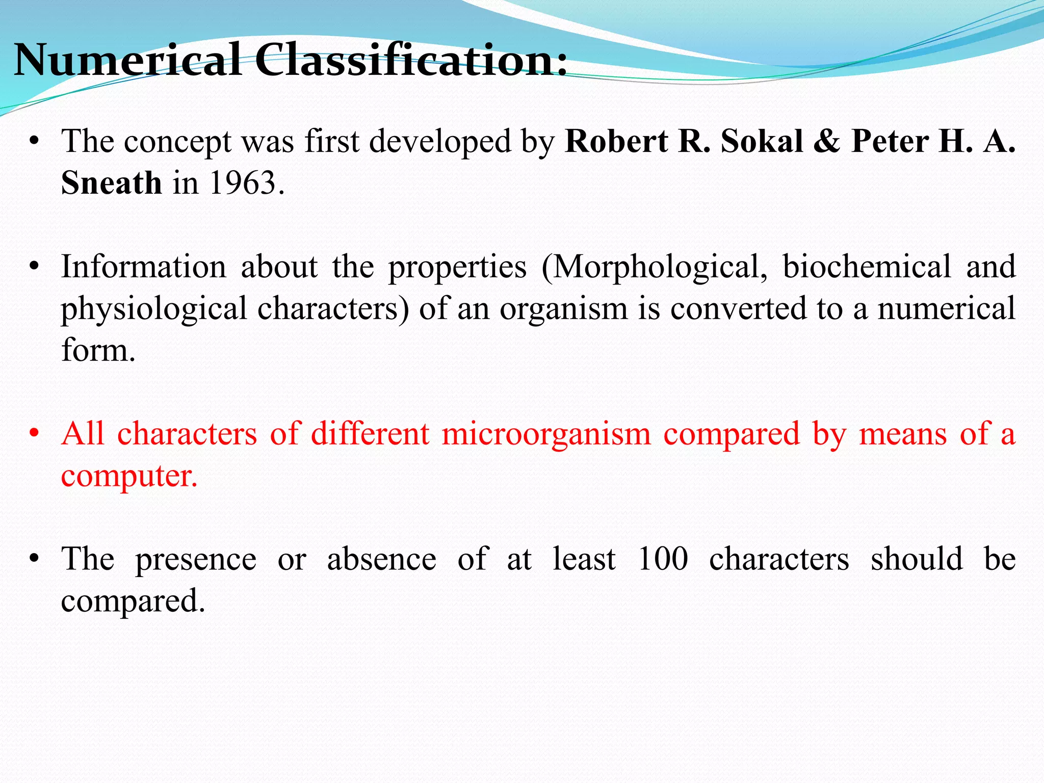Numerical Classification:
• The concept was first developed by Robert R. Sokal & Peter H. A.
Sneath in 1963.
• Information about the properties (Morphological, biochemical and
physiological characters) of an organism is converted to a numerical
form.
• All characters of different microorganism compared by means of a
computer.
• The presence or absence of at least 100 characters should be
compared.
 