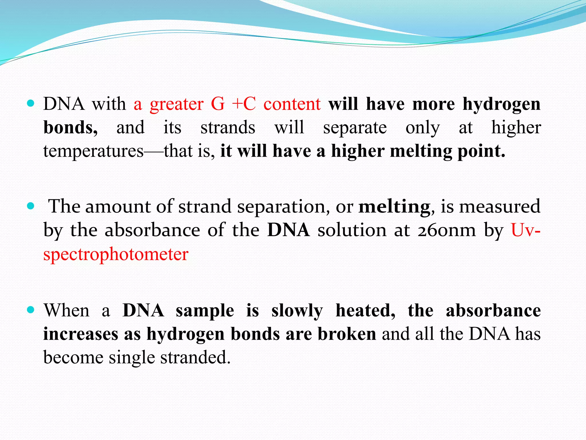  DNA with a greater G +C content will have more hydrogen
bonds, and its strands will separate only at higher
temperatures—that is, it will have a higher melting point.
 The amount of strand separation, or melting, is measured
by the absorbance of the DNA solution at 260nm by Uv-
spectrophotometer
 When a DNA sample is slowly heated, the absorbance
increases as hydrogen bonds are broken and all the DNA has
become single stranded.
 