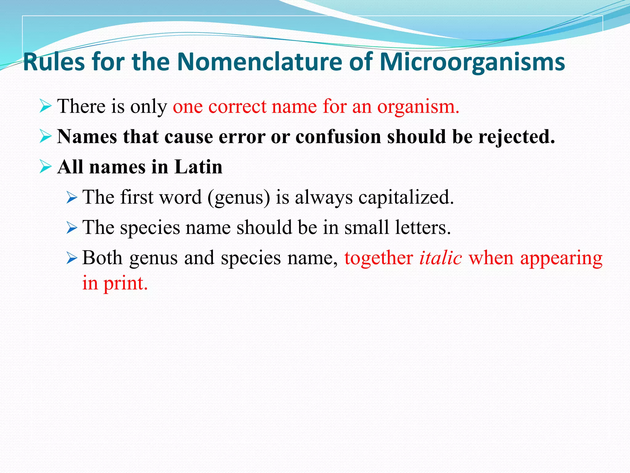 Rules for the Nomenclature of Microorganisms
 There is only one correct name for an organism.
 Names that cause error or confusion should be rejected.
 All names in Latin
 The first word (genus) is always capitalized.
 The species name should be in small letters.
 Both genus and species name, together italic when appearing
in print.
 