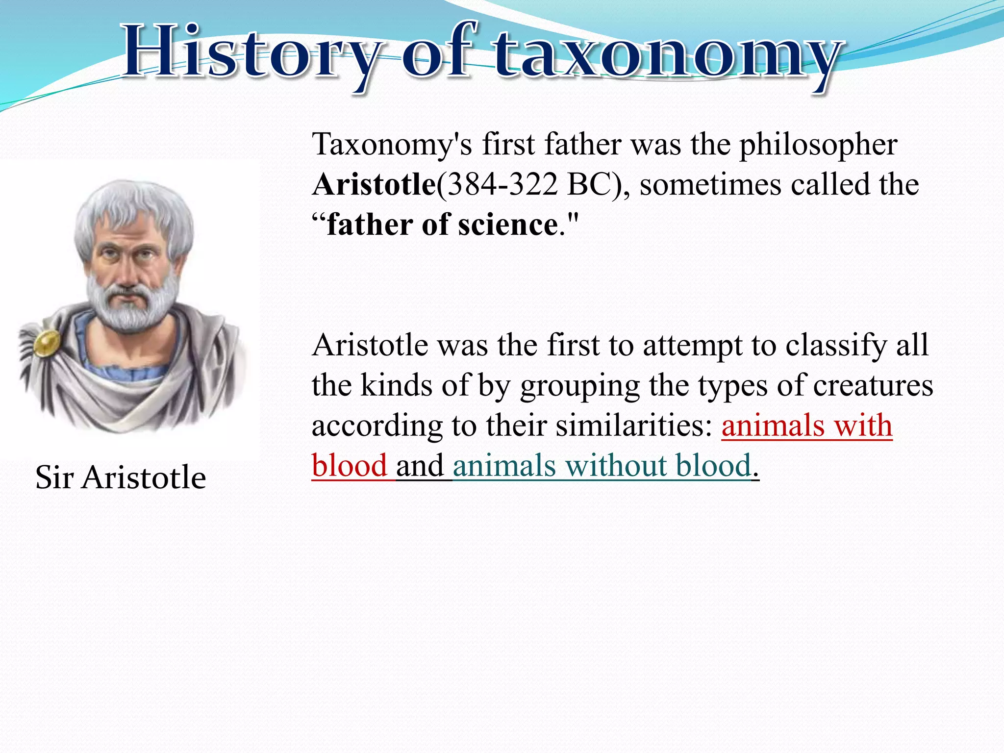 Taxonomy's first father was the philosopher
Aristotle(384-322 BC), sometimes called the
“father of science."
Aristotle was the first to attempt to classify all
the kinds of by grouping the types of creatures
according to their similarities: animals with
blood and animals without blood.
Sir Aristotle
 