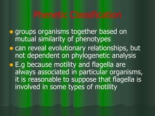 Phenetic Classification
 groups organisms together based on
mutual similarity of phenotypes
 can reveal evolutionary relationships, but
not dependent on phylogenetic analysis
 E.g because motility and flagella are
always associated in particular organisms,
it is reasonable to suppose that flagella is
involved in some types of motility
 