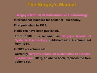 The Bergey’s Manual
Bergey’s Manual of Determinative Bacteriology
International standard for bacterial taxonomy.
First published in 1923.
9 editions have been published.
From 1980 it is renamed as Bergey’s Manual of
Systemic Bacteriology published as a 4 volume set
from 1984.
In 2012 – 5 volume set.
Currently Bergey's Manual of Systematics of Archaea
and Bacteria (2015), an online book, replaces the five-
volume set.
 