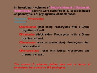 In the original 4 volumes of Bergey’s Manual of Systematic
Bacteriology, bacteria were classified in 33 sections based
on phenotypic, not phylogenetic characteristics.
Kingdom: Procaryotae
Divisions:
Gracilicutes (thin skin): Procaryotes with a Gram-
negative cell wall.
Firmicutes (thick skin): Procaryotes with a Gram-
positive cell wall.
Tenericutes (soft or tender skin): Procaryotes that
lack a cell wall.
Mendosicutes (skin with faults): Procaryotes with
unusual cell wall.
The current 5 volumes define taxa not in terms of
phenotype, but solely on 16S phylogeny
 