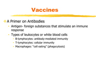 A Primer on Antibodies
• Antigen- foreign substances that stimulate an immune
response
• Types of leukocytes or white blood cells
• B-lymphocytes: antibody-mediated immunity
• T-lymphocytes: cellular immunity
• Macrophages: “cell eating” (phagocytosis)
Vaccines
 