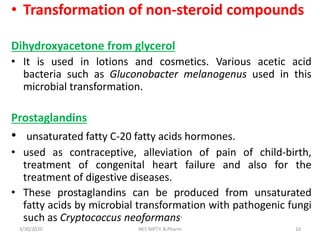 • Transformation of non-steroid compounds
Dihydroxyacetone from glycerol
• It is used in lotions and cosmetics. Various acetic acid
bacteria such as Gluconobacter melanogenus used in this
microbial transformation.
Prostaglandins
• unsaturated fatty C-20 fatty acids hormones.
• used as contraceptive, alleviation of pain of child-birth,
treatment of congenital heart failure and also for the
treatment of digestive diseases.
• These prostaglandins can be produced from unsaturated
fatty acids by microbial transformation with pathogenic fungi
such as Cryptococcus neoformans.
3/30/2020 10NES NIPT.Y. B.Pharm
 
