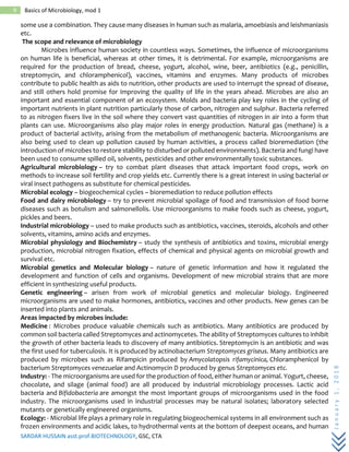 SARDAR HUSSAIN asst.prof.BIOTECHNOLOGY, GSC, CTA
January1,2018
9 Basics of Microbiology, mod 1
some use a combination. They cause many diseases in human such as malaria, amoebiasis and leishmaniasis
etc.
The scope and relevance of microbiology
Microbes influence human society in countless ways. Sometimes, the influence of microorganisms
on human life is beneficial, whereas at other times, it is detrimental. For example, microorganisms are
required for the production of bread, cheese, yogurt, alcohol, wine, beer, antibiotics (e.g., penicillin,
streptomycin, and chloramphenicol), vaccines, vitamins and enzymes. Many products of microbes
contribute to public health as aids to nutrition, other products are used to interrupt the spread of disease,
and still others hold promise for improving the quality of life in the years ahead. Microbes are also an
important and essential component of an ecosystem. Molds and bacteria play key roles in the cycling of
important nutrients in plant nutrition particularly those of carbon, nitrogen and sulphur. Bacteria referred
to as nitrogen fixers live in the soil where they convert vast quantities of nitrogen in air into a form that
plants can use. Microorganisms also play major roles in energy production. Natural gas (methane) is a
product of bacterial activity, arising from the metabolism of methanogenic bacteria. Microorganisms are
also being used to clean up pollution caused by human activities, a process called bioremediation (the
introduction of microbes to restore stability to disturbed or polluted environments). Bacteria and fungi have
been used to consume spilled oil, solvents, pesticides and other environmentally toxic substances.
Agricultural microbiology – try to combat plant diseases that attack important food crops, work on
methods to increase soil fertility and crop yields etc. Currently there is a great interest in using bacterial or
viral insect pathogens as substitute for chemical pesticides.
Microbial ecology – biogeochemical cycles – bioremediation to reduce pollution effects
Food and dairy microbiology – try to prevent microbial spoilage of food and transmission of food borne
diseases such as botulism and salmonellolis. Use microorganisms to make foods such as cheese, yogurt,
pickles and beers.
Industrial microbiology – used to make products such as antibiotics, vaccines, steroids, alcohols and other
solvents, vitamins, amino acids and enzymes.
Microbial physiology and Biochemistry – study the synthesis of antibiotics and toxins, microbial energy
production, microbial nitrogen fixation, effects of chemical and physical agents on microbial growth and
survival etc.
Microbial genetics and Molecular biology – nature of genetic information and how it regulated the
development and function of cells and organisms. Development of new microbial strains that are more
efficient in synthesizing useful products.
Genetic engineering – arisen from work of microbial genetics and molecular biology. Engineered
microorganisms are used to make hormones, antibiotics, vaccines and other products. New genes can be
inserted into plants and animals.
Areas impacted by microbes include:
Medicine : Microbes produce valuable chemicals such as antibiotics. Many antibiotics are produced by
common soil bacteria called Streptomyces and actinomycetes. The ability of Streptomyces cultures to inhibit
the growth of other bacteria leads to discovery of many antibiotics. Streptomycin is an antibiotic and was
the first used for tuberculosis. It is produced by actinobacterium Streptomyces griseus. Many antibiotics are
produced by microbes such as Rifampicin produced by Amycolatopsis rifamycinica, Chloramphenicol by
bacterium Streptomyces venezuelae and Actinomycin D produced by genus Streptomyces etc.
Industry: - The microorganisms are used for the production of food, either human or animal. Yogurt, cheese,
chocolate, and silage (animal food) are all produced by industrial microbiology processes. Lactic acid
bacteria and Bifidobacteria are amongst the most important groups of microorganisms used in the food
industry. The microorganisms used in industrial processes may be natural isolates; laboratory selected
mutants or genetically engineered organisms.
Ecology: - Microbial life plays a primary role in regulating biogeochemical systems in all environment such as
frozen environments and acidic lakes, to hydrothermal vents at the bottom of deepest oceans, and human
 