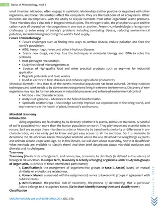 SARDAR HUSSAIN asst.prof.BIOTECHNOLOGY, GSC, CTA
January1,2018
10 Basics of Microbiology, mod 1
small intestine. Microbes, often engage in symbiotic relationships (either positive or negative) with other
organisms, and these relationships affect the ecosystem. They are the backbone of all ecosystems. Other
microbes are decomposers, with the ability to recycle nutrients from other organisms' waste products.
These microbes play a vital role in biogeochemical cycles. The nitrogen cycle , the phosphorus cycle and the
carbon cycle all depend on microorganisms in one way or another. Presently, microbiologists facing many
challenges to solve many of society's problems including combating disease, reducing environmental
pollution, and maintaining improving the world's food supply.
Future of microbiology:
• Future challenges such as finding new ways to combat disease, reduce pollution and feed the
world's population.
• AIDS, hemorrhagic fevers and other infectious diseases
• Create new drugs, vaccines. Use the techniques in molecular biology and rDNA to solve the
problems
• Host-pathogen relationships
• Study the role of microorganisms as
• Sources of high-quality food and other practical products such as enzymes for industrial
application
• Degrade pollutants and toxic wastes
• Used as vectors to treat diseases and enhance agricultural productivity
Microbial diversity – less than 1% of the earth's microbial population has been cultured. Develop isolation
techniques and work needs to be done on microorganisms living in extreme environments. Discovery of new
organisms may lead to further advances in industrial processes and enhanced environmental control
• Microbe – microbe interactions.
• Analysis of genome – advances in the field of bioinformatics
• Symbiotic relationships – knowledge can help improve our appreciation of the living world, and
improvements in the health of plant, livestock's and humans.
Microbial taxonomy
Introduction
Living organisms are fascinating by its diversity whether it is plants, animals or microbes. A handful
of soil is populated with more than the human population on earth. They play important essential roles in
nature. So if we arrange these microbes in order or hierarchy by based on its similarity or differences in any
characteristics, we can easily get to know and get easy access to all the microbes. So it is desirable to
determine the classification. Greek Philosopher Aristotle who is the one classified the living things as plants
and animals around 2000 years ago. So in this lecture, we will learn about taxonomy, how is it classifified?
What methods are available to classify them? And then brief description about microbial evolution and
diversity and its phylogeny.
Taxonomy
Taxonomy [Greek taxis, arrangement, and nomos, law, or nemein, to distribute] is defined as the science of
biological classification. In simple term, taxonomy is orderly arranging organisms under study into groups
of larger units. It consists of three interrelated parts namely
1. Classification is the arrangement of organisms into groups or taxa (s., taxon) based on mutual
similarity or evolutionary relatedness.
2. Nomenclature is concerned with the assignment of names to taxonomic groups in agreement with
published rules.
3. Identification is the practical side of taxonomy, the process of determining that a particular
isolate belongs to a recognized taxon. (So in short Identify-Naming them and classify them)
Classification
 