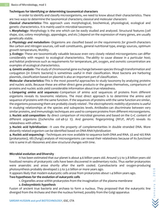 SARDAR HUSSAIN asst.prof.BIOTECHNOLOGY, GSC, CTA
January1,2018
12 Basics of Microbiology, mod 1
Techniques for identifying or determining taxonomical characters
In order to identify and classify microorganisms, we need to know about their characteristics. There
are two ways to determine the taxonomical characters; classical and molecular characters
Classical characteristics:- This approach uses morphological, biochemical, physiological, ecological and
genetic characteristics. It is mainly used in microbial taxonomy.
1. Morphology:- Morphology is the one which can be easily studied and analyzed. Structural features (cell
shape, size, colony morphology, appendages, and etc.) depend on the expression of many genes, are usually
genetically stable.
2. Physiology and metabolism:- Organisms are classified based on the requirements for growth characters
like carbon and nitrogen sources, cell wall constituents, general nutritional type, energy sources, optimum
growth temperature, Motility.
3. Ecology:- These are taxonomically valuable because even very closely related microorganisms can differ
considerably with respect to ecological characteristics. The ability to cause disease in a particular host;
and habitat preferences such as requirements for temperature, pH, oxygen, and osmotic concentration are
examples of ecological characteristics.
4. Genetic analysis:- The study of chromosomal gene exchange between species through transformation and
conjugation (in Enteric bacteria) is sometimes useful in their classification. Most bacteria are harboring
plasmids, classification based on plasmid is also an important part of classification.
Molecular characteristics:-This is the most powerful approaches to study taxonomy by analyzing proteins
and nucleic acids. Because these are either direct gene products or the genes themselves, comparisons of
proteins and nucleic acids yield considerable information about true relatedness.
1. Comparing amino acid sequences:- Comparison of amino acid sequences of proteins from different
organisms reveals its taxonomic relations. The most direct approach is to determine the amino acid
sequence of proteins with the same function. If the sequences of proteins with the same function are similar,
the organisms possessing them are probably closely related . The electrophoretic mobility of proteins is useful
in studying relationships at the species and subspecies levels. Antibodies can discriminate between very
similar proteins, and immunologic techniques are used to compare proteins from different microorganisms.
2. Nucleic acid composition:- By direct comparison of microbial genomes and based on the G+C content of
different organisms (Escherichia coli 48-52 %). And genomic fingerprinting (RFLP, AFLP) reveals its
relatedness with others.
3. Nucleic acid hybridization: - It uses the property of complementarities in double stranded DNA. More
distantly related organism can be identified based on DNA-RNA hybridization
4. Nucleic acid sequencing: - Techniques are now available to sequence both DNA and RNA. 5S and 16S RNA
(prokaryotes), 18S (fungi) analysis of microorganisms can reveal their relatedness because of its functional
role is same in all ribosomes and slow structural changes with time.
Microbial evolution and Diversity
It has been estimated that our planet is about 4.6 billion years old. Around 3.5 to 3.8 billion years old
fossilized remains of prokaryotic cells have been discovered in sedimentary rocks. Thus earlier prokaryotes
were anaerobic and arose shortly after the earth cooled. Cyanobacteria and oxygen-producing
photosynthesis probably developed 2.5 to 3.0 billion or more years ago.
It appears likely that modern eukaryotic cells arose from prokaryotes about 1.4 billion years ago.
Two hypotheses for the evolution of eukaryotic cells
1. Organelles arose within prokaryotes from the invagination of the plasma membrane
2. Endosymbiotic hypothesis
Fusion of ancient true bacteria and archaea to form a nucleus. They proposed that the eukaryotic line
diverged from the Archaea and then the nucleus formed, possibly from the Golgi apparatus
 