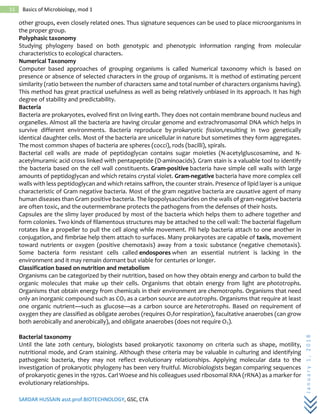 SARDAR HUSSAIN asst.prof.BIOTECHNOLOGY, GSC, CTA
January1,2018
15 Basics of Microbiology, mod 1
other groups, even closely related ones. Thus signature sequences can be used to place microorganisms in
the proper group.
Polyphasic taxonomy
Studying phylogeny based on both genotypic and phenotypic information ranging from molecular
characteristics to ecological characters.
Numerical Taxonomy
Computer based approaches of grouping organisms is called Numerical taxonomy which is based on
presence or absence of selected characters in the group of organisms. It is method of estimating percent
similarity (ratio between the number of characters same and total number of characters organisms having).
This method has great practical usefulness as well as being relatively unbiased in its approach. It has high
degree of stability and predictability.
Bacteria
Bacteria are prokaryotes, evolved first on living earth. They does not contain membrane bound nucleus and
organelles. Almost all the bacteria are having circular genome and extrachromasomal DNA which helps in
survive different environments. Bacteria reproduce by prokaryotic fission,resulting in two genetically
identical daughter cells. Most of the bacteria are unicellular in nature but sometimes they form aggregates.
The most common shapes of bacteria are spheres (cocci), rods (bacilli), spirals.
Bacterial cell walls are made of peptidoglycan contains sugar moieties (N-acetylgluscosamine, and N-
acetylmuramic acid cross linked with pentapeptide (D-aminoacids). Gram stain is a valuable tool to identify
the bacteria based on the cell wall constituents. Gram-positive bacteria have simple cell walls with large
amounts of peptidoglycan and which retains crystal violet. Gram-negative bacteria have more complex cell
walls with less peptidoglycan and which retains saffron, the counter strain. Presence of lipid layer is a unique
characteristic of Gram negative bacteria. Most of the gram negative bacteria are causative agent of many
human diseases than Gram positive bacteria. The lipopolysaccharides on the walls of gram-negative bacteria
are often toxic, and the outermembrane protects the pathogens from the defenses of their hosts.
Capsules are the slimy layer produced by most of the bacteria which helps them to adhere together and
form colonies. Two kinds of filamentous structures may be attached to the cell wall: The bacterial flagellum
rotates like a propeller to pull the cell along while movement. Pili help bacteria attach to one another in
conjugation, and fimbriae help them attach to surfaces. Many prokaryotes are capable of taxis, movement
toward nutrients or oxygen (positive chemotaxis) away from a toxic substance (negative chemotaxis).
Some bacteria form resistant cells called endospores when an essential nutrient is lacking in the
environment and it may remain dormant but viable for centuries or longer.
Classification based on nutrition and metabolism
Organisms can be categorized by their nutrition, based on how they obtain energy and carbon to build the
organic molecules that make up their cells. Organisms that obtain energy from light are phototrophs.
Organisms that obtain energy from chemicals in their environment are chemotrophs. Organisms that need
only an inorganic compound such as CO2 as a carbon source are autotrophs. Organisms that require at least
one organic nutrient—such as glucose—as a carbon source are heterotrophs. Based on requirement of
oxygen they are classified as obligate aerobes (requires O2for respiration), facultative anaerobes (can grow
both aerobically and anerobically), and obligate anaerobes (does not require O2).
Bacterial taxonomy
Until the late 20th century, biologists based prokaryotic taxonomy on criteria such as shape, motility,
nutritional mode, and Gram staining. Although these criteria may be valuable in culturing and identifying
pathogenic bacteria, they may not reflect evolutionary relationships. Applying molecular data to the
investigation of prokaryotic phylogeny has been very fruitful. Microbiologists began comparing sequences
of prokaryotic genes in the 1970s. Carl Woese and his colleagues used ribosomal RNA (rRNA) as a marker for
evolutionary relationships.
 