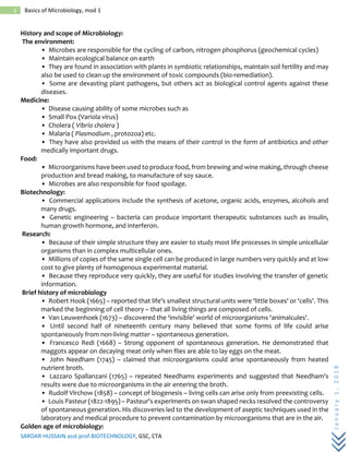 SARDAR HUSSAIN asst.prof.BIOTECHNOLOGY, GSC, CTA
January1,2018
1 Basics of Microbiology, mod 1
History and scope of Microbiology:
The environment:
• Microbes are responsible for the cycling of carbon, nitrogen phosphorus (geochemical cycles)
• Maintain ecological balance on earth
• They are found in association with plants in symbiotic relationships, maintain soil fertility and may
also be used to clean up the environment of toxic compounds (bio-remediation).
• Some are devasting plant pathogens, but others act as biological control agents against these
diseases.
Medicine:
• Disease causing ability of some microbes such as
• Small Pox (Variola virus)
• Cholera ( Vibrio cholera )
• Malaria ( Plasmodium , protozoa) etc.
• They have also provided us with the means of their control in the form of antibiotics and other
medically important drugs.
Food:
• Microorganisms have been used to produce food, from brewing and wine making, through cheese
production and bread making, to manufacture of soy sauce.
• Microbes are also responsible for food spoilage.
Biotechnology:
• Commercial applications include the synthesis of acetone, organic acids, enzymes, alcohols and
many drugs.
• Genetic engineering – bacteria can produce important therapeutic substances such as insulin,
human growth hormone, and interferon.
Research:
• Because of their simple structure they are easier to study most life processes in simple unicellular
organisms than in complex multicellular ones.
• Millions of copies of the same single cell can be produced in large numbers very quickly and at low
cost to give plenty of homogenous experimental material.
• Because they reproduce very quickly, they are useful for studies involving the transfer of genetic
information.
Brief history of microbiology
• Robert Hook (1665) – reported that life's smallest structural units were ‘little boxes' or ‘cells'. This
marked the beginning of cell theory – that all living things are composed of cells.
• Van Leuwenhoek (1673) – discovered the ‘invisible' world of microorganisms ‘animalcules'.
• Until second half of nineteenth century many believed that some forms of life could arise
spontaneously from non-living matter – spontaneous generation.
• Francesco Redi (1668) – Strong opponent of spontaneous generation. He demonstrated that
maggots appear on decaying meat only when flies are able to lay eggs on the meat.
• John Needham (1745) – claimed that microorganisms could arise spontaneously from heated
nutrient broth.
• Lazzaro Spallanzani (1765) – repeated Needhams experiments and suggested that Needham's
results were due to microorganisms in the air entering the broth.
• Rudolf Virchow (1858) – concept of biogenesis – living cells can arise only from preexisting cells.
• Louis Pasteur (1822-1895) – Pasteur's experiments on swan shaped necks resolved the controversy
of spontaneous generation. His discoveries led to the development of aseptic techniques used in the
laboratory and medical procedure to prevent contamination by microorganisms that are in the air.
Golden age of microbiology:
 