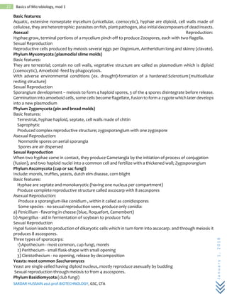 SARDAR HUSSAIN asst.prof.BIOTECHNOLOGY, GSC, CTA
January1,2018
27 Basics of Microbiology, mod 1
Basic features:
Aquatic, extensive nonseptate mycelium (unicellular, coenocytic), hyphae are diploid, cell walls made of
cellulose, they are heterotrophic: parasites on fish, plant pathogen, also initial decomposers of dead insects.
Asexual Reproduction:
Hyphae grow, terminal portions of a mycelium pinch off to produce Zoospores, each with two flagella.
Sexual Reproduction
Reproductive cells produced by meiosis several eggs per Oogonium, Antheridium long and skinny (clavate).
Phylum Myxomycota (plasmodial slime molds)
Basic features:
They are terrestrial; contain no cell walls, vegetative structure are called as plasmodium which is diploid
(coenocytic), Amoeboid -feed by phagocytosis.
With adverse environmental conditions (ex. drought)-formation of a hardened Sclerotium (multicellular
resting structure)
Sexual Reproduction
Sporangium development -- meiosis to form 4 haploid spores, 3 of the 4 spores disintegrate before release.
Germination into amoeboid cells, some cells become flagellate, fusion to form a zygote which later develops
into a new plasmodium
Phylum Zygomycota (pin and bread molds)
Basic features:
Terrestrial, hyphae haploid, septate, cell walls made of chitin
Saprophytic
Produced complex reproductive structure; zygosporangium with one zygospore
Asexual Reproduction:
Nonmotile spores on aerial sporangia
Spores are air dispersed
Sexual Reproduction
When two hyphae come in contact, they produce Gametangia by the initiation of process of conjugation
(fusion), and two haploid nuclei into a common cell and fertilize with a thickened wall; Zygosporangium
Phylum Ascomycota (cup or sac fungi)
Include: morels, truffles, yeasts, dutch elm disease, corn blight
Basic features:
Hyphae are septate and monokaryotic (having one nucleus per compartment)
Produce complete reproductive structure called ascocarp with 8 ascospores
Asexual Reproduction:
Produce a sporangium-like conidium , within it called as conidiospores
Some species - no sexual reproduction seen, produce only conidia:
a) Penicillium - flavoring in cheese (blue, Roquefort, Camembert)
b) Aspergillus - aid in fermentation of soybean to produce Tofu
Sexual Reproduction
Hypal fusion leads to production of dikaryotic cells which in turn form into ascocarp. and through meiosis it
produces 8 ascospores.
Three types of sporocarps:
1) Apothecium - most common, cup fungi, morels
2) Perithecium - small flask-shape with small opening
3) Cleistothecium - no opening, release by decomposition
Yeasts: most common Saccharomyces
Yeast are single celled having diploid nucleus, mostly reproduce asexually by budding
Sexual reproduction through meiosis to from 4 ascospores.
Phylum Basidiomycota (club fungi)
 
