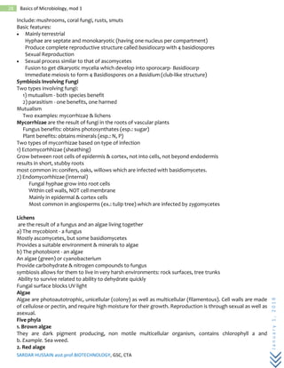 SARDAR HUSSAIN asst.prof.BIOTECHNOLOGY, GSC, CTA
January1,2018
28 Basics of Microbiology, mod 1
Include: mushrooms, coral fungi, rusts, smuts
Basic features:
 Mainly terrestrial
Hyphae are septate and monokaryotic (having one nucleus per compartment)
Produce complete reproductive structure called basidiocarp with 4 basidiospores
Sexual Reproduction
 Sexual process similar to that of ascomycetes
Fusion to get dikaryotic mycelia which develop into sporocarp- Basidiocarp
Immediate meiosis to form 4 Basidiospores on a Basidium (club-like structure)
Symbiosis Involving Fungi
Two types involving fungi:
1) mutualism - both species benefit
2) parasitism - one benefits, one harmed
Mutualism
Two examples: mycorrhizae & lichens
Mycorrhizae are the result of fungi in the roots of vascular plants
Fungus benefits: obtains photosynthates (esp.: sugar)
Plant benefits: obtains minerals (esp.: N, P)
Two types of mycorrhizae based on type of infection
1) Ectomycorhhizae (sheathing)
Grow between root cells of epidermis & cortex, not into cells, not beyond endodermis
results in short, stubby roots
most common in: conifers, oaks, willows which are infected with basidiomycetes.
2) Endomycorhhizae (internal)
Fungal hyphae grow into root cells
Within cell walls, NOT cell membrane
Mainly in epidermal & cortex cells
Most common in angiosperms (ex.: tulip tree) which are infected by zygomycetes
Lichens
are the result of a fungus and an algae living together
a) The mycobiont - a fungus
Mostly ascomycetes, but some basidiomycetes
Provides a suitable environment & minerals to algae
b) The photobiont - an algae
An algae (green) or cyanobacterium
Provide carbohydrate & nitrogen compounds to fungus
symbiosis allows for them to live in very harsh environments: rock surfaces, tree trunks
Ability to survive related to ability to dehydrate quickly
Fungal surface blocks UV light
Algae
Algae are photoautotrophic, unicellular (colony) as well as multicellular (filamentous). Cell walls are made
of cellulose or pectin, and require high moisture for their growth. Reproduction is through sexual as well as
asexual.
Five phyla
1. Brown algae
They are dark pigment producing, non motile multicellular organism, contains chlorophyll a and
b. Example. Sea weed.
2. Red alage
 