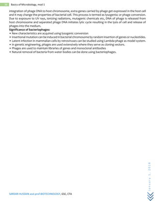 SARDAR HUSSAIN asst.prof.BIOTECHNOLOGY, GSC, CTA
January1,2018
36 Basics of Microbiology, mod 1
integration of phage DNA to host chromosome, extra genes carried by phage get expressed in the host cell
and it may change the properties of bacterial cell. This process is termed as lysogenisc or phage conversion.
Due to exposure to UV rays, ionizing radiations, mutagenic chemicals etc, DNA of phage is released from
host chromosome and separated phage DNA initiates lytic cycle resulting in the lysis of cell and release of
phages into the medium.
Significance of bacteriophages:
• New characteristics are acquired using lysogenic conversion
• Insertional mutation can be induced in bacterial chromosome by random insertion of genes or nucleotides.
• Latent infection in mammalian cells by retroviruses can be studied using Lambda phage as model system.
• In genetic engineering, phages are used extensively where they serve as cloning vectors.
• Phages are used to maintain libraries of genes and monoclonal antibodies
• Natural removal of bacteria from water bodies can be done using bacteriophages.
 