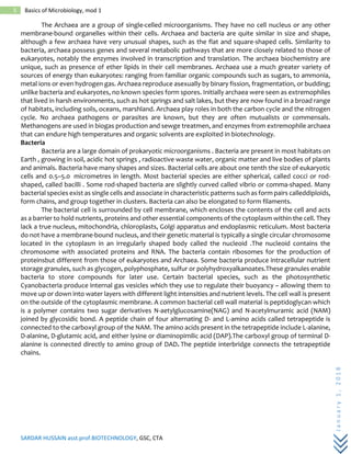 SARDAR HUSSAIN asst.prof.BIOTECHNOLOGY, GSC, CTA
January1,2018
5 Basics of Microbiology, mod 1
The Archaea are a group of single-celled microorganisms. They have no cell nucleus or any other
membrane-bound organelles within their cells. Archaea and bacteria are quite similar in size and shape,
although a few archaea have very unusual shapes, such as the flat and square-shaped cells. Similarity to
bacteria, archaea possess genes and several metabolic pathways that are more closely related to those of
eukaryotes, notably the enzymes involved in transcription and translation. The archaea biochemistry are
unique, such as presence of ether lipids in their cell membranes. Archaea use a much greater variety of
sources of energy than eukaryotes: ranging from familiar organic compounds such as sugars, to ammonia,
metal ions or even hydrogen gas. Archaea reproduce asexually by binary fission, fragmentation, or budding;
unlike bacteria and eukaryotes, no known species form spores. Initially archaea were seen as extremophiles
that lived in harsh environments, such as hot springs and salt lakes, but they are now found in a broad range
of habitats, including soils, oceans, marshland. Archaea play roles in both the carbon cycle and the nitrogen
cycle. No archaea pathogens or parasites are known, but they are often mutualists or commensals.
Methanogens are used in biogas production and sewge treatmen, and enzymes from extremophile archaea
that can endure high temperatures and organic solvents are exploited in biotechnology.
Bacteria
Bacteria are a large domain of prokaryotic microorganisms . Bacteria are present in most habitats on
Earth , growing in soil, acidic hot springs , radioactive waste water, organic matter and live bodies of plants
and animals. Bacteria have many shapes and sizes. Bacterial cells are about one tenth the size of eukaryotic
cells and 0.5–5.0 micrometres in length. Most bacterial species are either spherical, called cocci or rod-
shaped, called bacilli . Some rod-shaped bacteria are slightly curved called vibrio or comma-shaped. Many
bacterial species exist as single cells and associate in characteristic patterns such as form pairs calleddiploids,
form chains, and group together in clusters. Bacteria can also be elongated to form filaments.
The bacterial cell is surrounded by cell membrane, which encloses the contents of the cell and acts
as a barrier to hold nutrients, proteins and other essential components of the cytoplasm within the cell. They
lack a true nucleus, mitochondria, chloroplasts, Golgi apparatus and endoplasmic reticulum. Most bacteria
do not have a membrane-bound nucleus, and their genetic material is typically a single circular chromosome
located in the cytoplasm in an irregularly shaped body called the nucleoid .The nucleoid contains the
chromosome with associated proteins and RNA. The bacteria contain ribosomes for the production of
proteinsbut different from those of eukaryotes and Archaea. Some bacteria produce intracellular nutrient
storage granules, such as glycogen, polyphosphate, sulfur or polyhydroxyalkanoates.These granules enable
bacteria to store compounds for later use. Certain bacterial species, such as the photosynthetic
Cyanobacteria produce internal gas vesicles which they use to regulate their buoyancy – allowing them to
move up or down into water layers with different light intensities and nutrient levels. The cell wall is present
on the outside of the cytoplasmic membrane. A common bacterial cell wall material is peptidoglycan which
is a polymer contains two sugar derivatives N-aetylglucosamine(NAG) and N-acetylmuramic acid (NAM)
joined by glycosidic bond. A peptide chain of four alternating D- and L-amino acids called tetrapeptide is
connected to the carboxyl group of the NAM. The amino acids present in the tetrapeptide include L-alanine,
D-alanine, D-glutamic acid, and either lysine or diaminopimilic acid (DAP).The carboxyl group of terminal D-
alanine is connected directly to amino group of DAD. The peptide interbridge connects the tetrapeptide
chains.
 