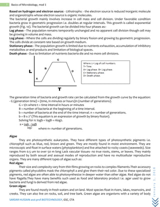 SARDAR HUSSAIN asst.prof.BIOTECHNOLOGY, GSC, CTA
January1,2018
7 Basics of Microbiology, mod 1
Based on hydrogen and electron source: - Lithotrophs: - the electron source is reduced inorganic molecule
and organotrophs whose electron source is organic molecules.
The bacterial growth mainly involves increase in cell mass and cell division. Under favorable condition
bacteria grow in geometric progression i.e. doubles at regular intervals. This growth is called exponential
growth (Fig. 10). The bacterial growth can be divided into four phases as:-
Lag phase: - The population remains temporarily unchanged and no apparent cell division though cell may
be growing in volume and mass.
Log phase: - Where the cells are dividing regularly by binary fission and growing by geometric progression.
The cells divide at constant rate based on growth medium.
Stationary phase: - The population growth is limited due to nutrients exhaustion, accumulation of inhibitory
metabolites or end products and limitation of biological spaces.
Death phase: - Due to limitation of nutrients bacteria die and no more cell divisions.
The generation time of bacteria and growth rate can be calculated from the growth curve by the equation:
- G (generation time) = (time, in minutes or hours)/n (number of generations).
G = t/n where t = time interval in hours or minutes
B = number of bacteria at the beginning of a time interval.
b = number of bacteria at the end of the time interval. n = number of generations.
b = B x 2n (This equation is an expression of growth by binary fission).
Solving for n: logb = logB + nlog2.
where n= number of generations.
Algae
They are photosynthetic eukaryotes. They have different types of photosynthetic pigments i.e.
chlorophyll such as blue, red, brown and green. They are mostly found in moist environment. They are
microscopic and float in surface waters (phytoplankton) and live attached to rocky coasts (seaweeds). Size
ranges from 0.5 um to over 50 m long Lack vascular tissues- no true roots, stems, or leaves. They mainly
reproduced by both sexual and asexual modes of reproduction and have no multicellular reproductive
organs. They are many different types of algae such as:
Red algae:
Their size and complexity vary from thin films growing on rocks to complex filaments.Their accessory
pigments called phycobilins mask the chlorophyll a and give them their red color. Due to these specialized
pigments, red algae are often able to photosynthesize in deeper water than other algae. Red algae do not
have flagella.They have many benefits such used as food and laboratory product i.e. agar used to grow
bacteria and fungi is derived from red algae.
Green algae:
They are found mostly in fresh waters and on land. Most species float in rivers, lakes, reservoirs, and
creeks. They can also live on rocks, soil, and tree bark. Green algae are organisms with a variety of body
 