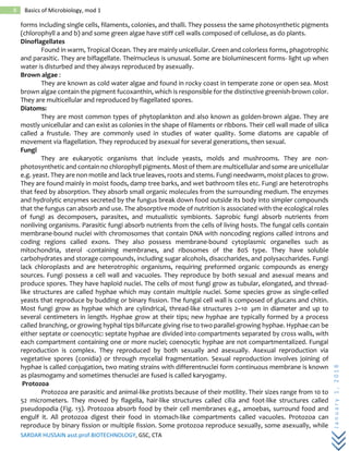 SARDAR HUSSAIN asst.prof.BIOTECHNOLOGY, GSC, CTA
January1,2018
8 Basics of Microbiology, mod 1
forms including single cells, filaments, colonies, and thalli. They possess the same photosynthetic pigments
(chlorophyll a and b) and some green algae have stiff cell walls composed of cellulose, as do plants.
Dinoflagellates
Found in warm, Tropical Ocean. They are mainly unicellular. Green and colorless forms, phagotrophic
and parasitic. They are biflagellate. Theirnucleus is unusual. Some are bioluminescent forms- light up when
water is disturbed and they always reproduced by asexually.
Brown algae :
They are known as cold water algae and found in rocky coast in temperate zone or open sea. Most
brown algae contain the pigment fucoxanthin, which is responsible for the distinctive greenish-brown color.
They are multicellular and reproduced by flagellated spores.
Diatoms:
They are most common types of phytoplankton and also known as golden-brown algae. They are
mostly unicellular and can exist as colonies in the shape of filaments or ribbons. Their cell wall made of silica
called a frustule. They are commonly used in studies of water quality. Some diatoms are capable of
movement via flagellation. They reproduced by asexual for several generations, then sexual.
Fungi
They are eukaryotic organisms that include yeasts, molds and mushrooms. They are non-
photosynthetic and contain no chlorophyll pigments. Most of them are multicellular and some are unicellular
e.g. yeast. They are non motile and lack true leaves, roots and stems. Fungi needwarm, moist places to grow.
They are found mainly in moist foods, damp tree barks, and wet bathroom tiles etc. Fungi are heterotrophs
that feed by absorption. They absorb small organic molecules from the surrounding medium. The enzymes
and hydrolytic enzymes secreted by the fungus break down food outside its body into simpler compounds
that the fungus can absorb and use. The absorptive mode of nutrition is associated with the ecological roles
of fungi as decomposers, parasites, and mutualistic symbionts. Saprobic fungi absorb nutrients from
nonliving organisms. Parasitic fungi absorb nutrients from the cells of living hosts. The fungal cells contain
membrane-bound nuclei with chromosomes that contain DNA with noncoding regions called introns and
coding regions called exons. They also possess membrane-bound cytoplasmic organelles such as
mitochondria, sterol -containing membranes, and ribosomes of the 80S type. They have soluble
carbohydrates and storage compounds, including sugar alcohols, disaccharides, and polysaccharides. Fungi
lack chloroplasts and are heterotrophic organisms, requiring preformed organic compounds as energy
sources. Fungi possess a cell wall and vacuoles. They reproduce by both sexual and asexual means and
produce spores. They have haploid nuclei. The cells of most fungi grow as tubular, elongated, and thread-
like structures are called hyphae which may contain multiple nuclei. Some species grow as single-celled
yeasts that reproduce by budding or binary fission. The fungal cell wall is composed of glucans and chitin.
Most fungi grow as hyphae which are cylindrical, thread-like structures 2–10 µm in diameter and up to
several centimeters in length. Hyphae grow at their tips; new hyphae are typically formed by a process
called branching, or growing hyphal tips bifurcate giving rise to two parallel-growing hyphae. Hyphae can be
either septate or coenocytic: septate hyphae are divided into compartments separated by cross walls, with
each compartment containing one or more nuclei; coenocytic hyphae are not compartmentalized. Fungal
reproduction is complex. They reproduced by both sexually and asexually. Asexual reproduction via
vegetative spores (conidia) or through mycelial fragmentation. Sexual reproduction involves joining of
hyphae is called conjugation, two mating strains with differentnuclei form continuous membrane is known
as plasmogamy and sometimes thenuclei are fused is called karyogamy.
Protozoa
Protozoa are parasitic and animal-like protists because of their motility. Their sizes range from 10 to
52 micrometers. They moved by flagella, hair-like structures called cilia and foot-like structures called
pseudopodia (Fig. 13). Protozoa absorb food by their cell membranes e.g., amoebas, surround food and
engulf it. All protozoa digest their food in stomach-like compartments called vacuoles. Protozoa can
reproduce by binary fission or multiple fission. Some protozoa reproduce sexually, some asexually, while
 