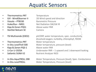 Aquatic Sensors
• Thermometrics PRT Temperature
• Gill - WindObserver II 2D Wind speed and direction
• Viasala – PTB330 Barometric Pressure
• Hukesflux – NR01 Net Radiation SW/LW IR
• Kipp & Zonen PQS1 Above water PAR
• StarDot Netcam SE Camera
• YSI Multisonde (EXO2) pH/ORP, water temperature, spec. conductivity,
dissolved oxygen, turbidity, chlorophyll, fDOM
• Thermometrics PRT Water temperature
• In-Situ LevelTroll 500 Water temperature, pressure (level)
• Kipp & Zonen PQS-1 Above water PAR
• Li-Cor LI-192SA Underwater PAR – 1 upward and 1 downward looking
• Satlantic SUNA V2 Nutrient Analyzer NO3
• In-Situ AquaTROLL 200 Water Temperature, Pressure (level), Spec. Conductance
• In-Situ LevelTROLL Water Temperature, Pressure (level)
 