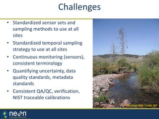 • Standardized sensor sets and
sampling methods to use at all
sites
• Standardized temporal sampling
strategy to use at all sites
• Continuous monitoring (sensors),
consistent terminology
• Quantifying uncertainty, data
quality standards, metadata
standards
• Consistent QA/QC, verification,
NIST traceable calibrations
Blacktail Deer Creek, WY
Challenges
 