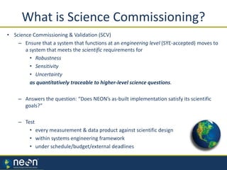 What is Science Commissioning?
• Science Commissioning & Validation (SCV)
– Ensure that a system that functions at an engineering level (SYE-accepted) moves to
a system that meets the scientific requirements for
• Robustness
• Sensitivity
• Uncertainty
as quantitatively traceable to higher-level science questions.
– Answers the question: “Does NEON’s as-built implementation satisfy its scientific
goals?”
– Test
• every measurement & data product against scientific design
• within systems engineering framework
• under schedule/budget/external deadlines
Steve Berukoff
 