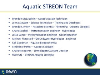  Brandon McLaughlin – Aquatic Design Technician
 Jenna Stewart – Science Technician – Training and Databases
 Brandon Jensen – Associate Scientist - Permitting - Aquatic Ecologist
 Charles Bohall – Instrumentation Engineer - Hydrologist
 Jesse Vance – Instrumentation Engineer - Oceanographer
 Michael Fitzgerald – Groundwater Hydrologist - Engineer
 Keli Goodman - Aquatic Biogeochemist
 Stephanie Parker – Aquatic Ecologist
 Charlotte Roehm – Limnologist/Assistant Director
 Ryan Utz – STREON Aquatic Ecologist
Aquatic STREON Team
 