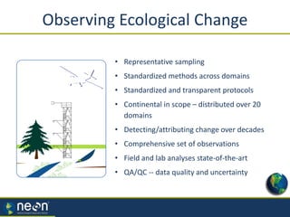 Observing Ecological Change
• Representative sampling
• Standardized methods across domains
• Standardized and transparent protocols
• Continental in scope – distributed over 20
domains
• Detecting/attributing change over decades
• Comprehensive set of observations
• Field and lab analyses state-of-the-art
• QA/QC -- data quality and uncertainty
 