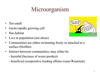Microorganism
• Too small
• Germ-rapidly growing cell
• Has habitat
• Live in population (not alone)
• Communities are either swimming freely or attached to a
surface (biofilm)
• Interact between communities; may either be
- harmful (because of waste product)
- beneficial (cooperative feeding efforts-wastenutrient)
5
 
