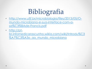 Bibliografia
• http://www.ufjf.br/microbiologia/files/2013/05/O-
mundo-microbiano-e-sua-interface-com-a-
sa%C3%BAde-Francis.pdf
• http://pt-
br.infomedicarascunho.wikia.com/wiki/Introdu%C3
%A7%C3%A3o_ao_mundo_microbiano
 