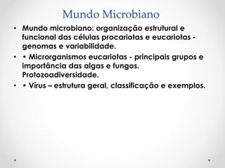 Mundo Microbiano
• Mundo microbiano: organização estrutural e
funcional das células procariotas e eucariotas -
genomas e variabilidade.
• • Microrganismos eucariotas - principais grupos e
importância das algas e fungos.
Protozoadiversidade.
• • Vírus – estrutura geral, classificação e exemplos.
 