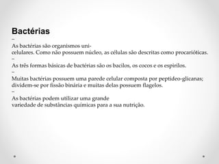 Bactérias
−
As bactérias são organismos uni-
celulares. Como não possuem núcleo, as células são descritas como procarióticas.
−
As três formas básicas de bactérias são os bacilos, os cocos e os espirilos.
−
Muitas bactérias possuem uma parede celular composta por peptideo-glicanas;
dividem-se por fissão binária e muitas delas possuem flagelos.
−
As bactérias podem utilizar uma grande
variedade de substâncias químicas para a sua nutrição.
 