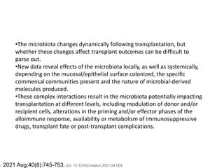 •The microbiota changes dynamically following transplantation, but
whether these changes affect transplant outcomes can be difficult to
parse out.
•New data reveal effects of the microbiota locally, as well as systemically,
depending on the mucosal/epithelial surface colonized, the specific
commensal communities present and the nature of microbial-derived
molecules produced.
•These complex interactions result in the microbiota potentially impacting
transplantation at different levels, including modulation of donor and/or
recipient cells, alterations in the priming and/or effector phases of the
alloimmune response, availability or metabolism of immunosuppressive
drugs, transplant fate or post-transplant complications.
•. 2021 Aug;40(8):745-753. doi: 10.1016/j.healun.2021.04.004
 