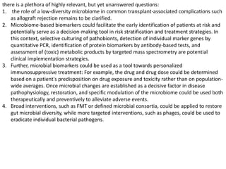 there is a plethora of highly relevant, but yet unanswered questions:
1. the role of a low-diversity microbiome in common transplant-associated complications such
as allograft rejection remains to be clarified.
2. Microbiome-based biomarkers could facilitate the early identification of patients at risk and
potentially serve as a decision-making tool in risk stratification and treatment strategies. In
this context, selective culturing of pathobionts, detection of individual marker genes by
quantitative PCR, identification of protein biomarkers by antibody-based tests, and
assessment of (toxic) metabolic products by targeted mass spectrometry are potential
clinical implementation strategies.
3. Further, microbial biomarkers could be used as a tool towards personalized
immunosuppressive treatment: For example, the drug and drug dose could be determined
based on a patient's predisposition on drug exposure and toxicity rather than on population-
wide averages. Once microbial changes are established as a decisive factor in disease
pathophysiology, restoration, and specific modulation of the microbiome could be used both
therapeutically and preventively to alleviate adverse events.
4. Broad interventions, such as FMT or defined microbial consortia, could be applied to restore
gut microbial diversity, while more targeted interventions, such as phages, could be used to
eradicate individual bacterial pathogens.
 