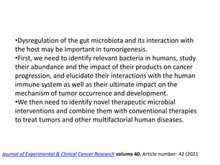 •Dysregulation of the gut microbiota and its interaction with
the host may be important in tumorigenesis.
•First, we need to identify relevant bacteria in humans, study
their abundance and the impact of their products on cancer
progression, and elucidate their interactions with the human
immune system as well as their ultimate impact on the
mechanism of tumor occurrence and development.
•We then need to identify novel therapeutic microbial
interventions and combine them with conventional therapies
to treat tumors and other multifactorial human diseases.
Journal of Experimental & Clinical Cancer Research volume 40, Article number: 42 (2021
 
