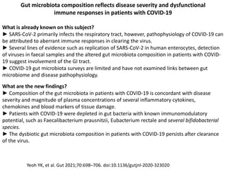 Gut microbiota composition reflects disease severity and dysfunctional
immune responses in patients with COVID-19
What is already known on this subject?
► SARS-CoV-2 primarily infects the respiratory tract, however, pathophysiology of COVID-19 can
be attributed to aberrant immune responses in clearing the virus.
► Several lines of evidence such as replication of SARS-CoV-2 in human enterocytes, detection
of viruses in faecal samples and the altered gut microbiota composition in patients with COVID-
19 suggest involvement of the GI tract.
► COVID-19 gut microbiota surveys are limited and have not examined links between gut
microbiome and disease pathophysiology.
What are the new findings?
► Composition of the gut microbiota in patients with COVID-19 is concordant with disease
severity and magnitude of plasma concentrations of several inflammatory cytokines,
chemokines and blood markers of tissue damage.
► Patients with COVID-19 were depleted in gut bacteria with known immunomodulatory
potential, such as Faecalibacterium prausnitzii, Eubacterium rectale and several bifidobacterial
species.
► The dysbiotic gut microbiota composition in patients with COVID-19 persists after clearance
of the virus.
Yeoh YK, et al. Gut 2021;70:698–706. doi:10.1136/gutjnl-2020-323020
 
