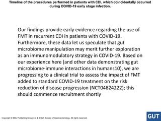 Our findings provide early evidence regarding the use of
FMT in recurrent CDI in patients with COVID-19.
Furthermore, these data let us speculate that gut
microbiome manipulation may merit further exploration
as an immunomodulatory strategy in COVID-19. Based on
our experience here (and other data demonstrating gut
microbiome-immune interactions in humans10), we are
progressing to a clinical trial to assess the impact of FMT
added to standard COVID-19 treatment on the risk
reduction of disease progression (NCT04824222); this
should commence recruitment shortly
Timeline of the procedures performed in patients with CDI, which coincidentally occurred
during COVID-19 early stage infection.
Copyright © BMJ Publishing Group Ltd & British Society of Gastroenterology. All rights reserved.
 