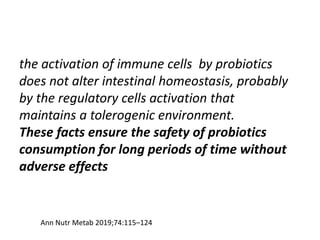 the activation of immune cells by probiotics
does not alter intestinal homeostasis, probably
by the regulatory cells activation that
maintains a tolerogenic environment.
These facts ensure the safety of probiotics
consumption for long periods of time without
adverse effects
Ann Nutr Metab 2019;74:115–124
 
