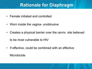 Rationale for Diaphragm 
• Female initiated and controlled 
• Worn inside the vagina- unobtrusive 
• Creates a physical barrier over the cervix site believed 
to be most vulnerable to HIV 
• If effective, could be combined with an effective 
Microbicide 
 