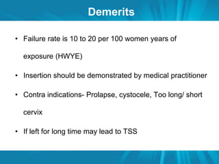 Demerits 
• Failure rate is 10 to 20 per 100 women years of 
exposure (HWYE) 
• Insertion should be demonstrated by medical practitioner 
• Contra indications- Prolapse, cystocele, Too long/ short 
cervix 
• If left for long time may lead to TSS 
 